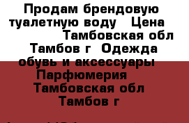 Продам брендовую туалетную воду › Цена ­ 500-1500 - Тамбовская обл., Тамбов г. Одежда, обувь и аксессуары » Парфюмерия   . Тамбовская обл.,Тамбов г.